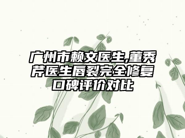 广州市赖文医生,董秀芹医生唇裂完全修复口碑评价对比