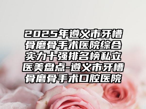 2025年遵义市牙槽骨磨骨手术医院综合实力十强排名榜私立医美盘点-遵义市牙槽骨磨骨手术口腔医院
