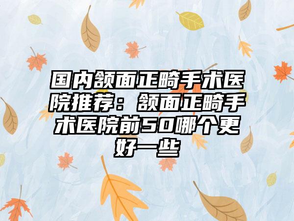 国内颔面正畸手术医院推荐：颔面正畸手术医院前50哪个更好一些