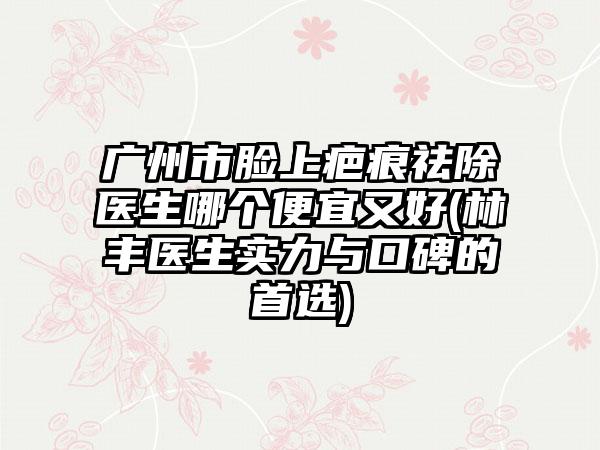 广州市脸上疤痕祛除医生哪个便宜又好(林丰医生实力与口碑的首选)