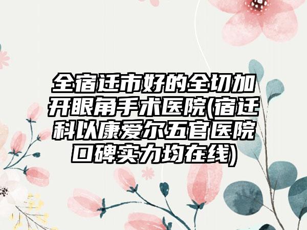 全宿迁市好的全切加开眼角手术医院(宿迁科以康爱尔五官医院口碑实力均在线)