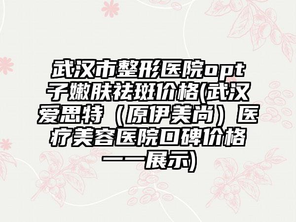 武汉市整形医院opt子嫩肤祛斑价格(武汉爱思特（原伊美尚）医疗美容医院口碑价格一一展示)