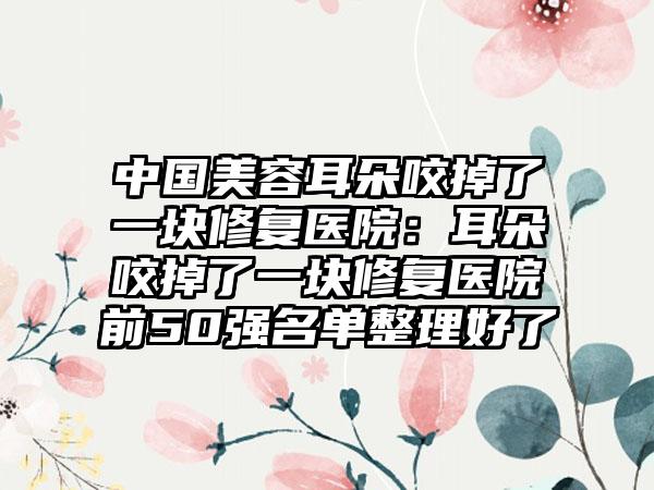 中国美容耳朵咬掉了一块修复医院：耳朵咬掉了一块修复医院前50强名单整理好了