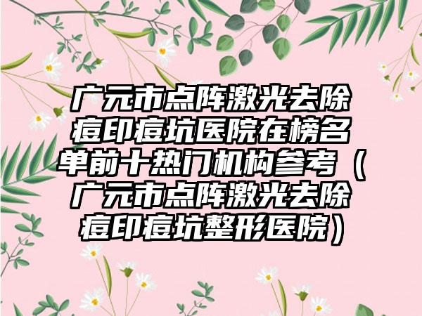 广元市点阵激光去除痘印痘坑医院在榜名单前十热门机构参考（广元市点阵激光去除痘印痘坑整形医院）