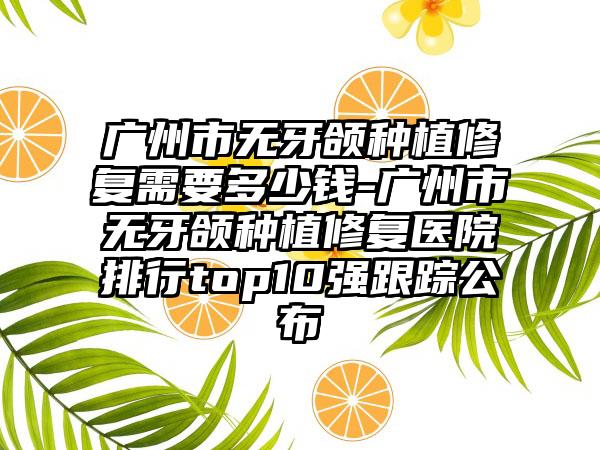 广州市无牙颌种植修复需要多少钱-广州市无牙颌种植修复医院排行top10强跟踪公布
