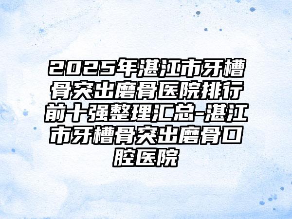 2025年湛江市牙槽骨突出磨骨医院排行前十强整理汇总-湛江市牙槽骨突出磨骨口腔医院