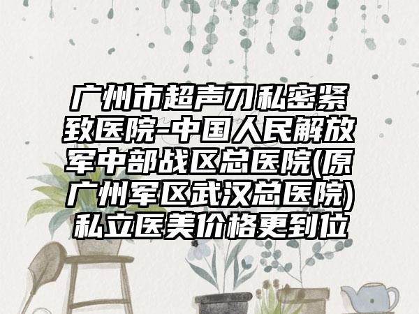 广州市超声刀私密紧致医院-中国人民解放军中部战区总医院(原广州军区武汉总医院)私立医美价格更到位