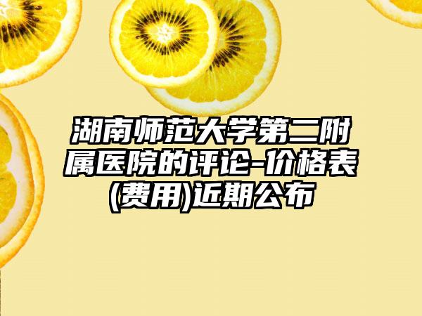湖南师范大学第二附属医院的评论-价格表(费用)近期公布