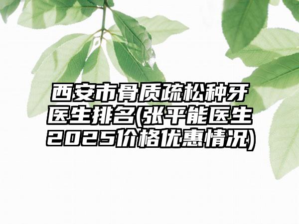 西安市骨质疏松种牙医生排名(张平能医生2025价格优惠情况)