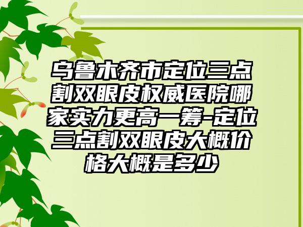 乌鲁木齐市定位三点割双眼皮权威医院哪家实力更高一筹-定位三点割双眼皮大概价格大概是多少