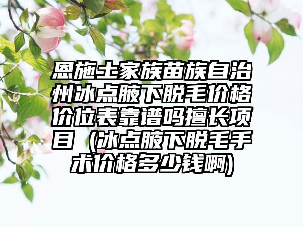 恩施土家族苗族自治州冰点腋下脱毛价格价位表靠谱吗擅长项目 (冰点腋下脱毛手术价格多少钱啊)