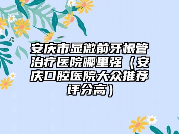 安庆市显微前牙根管治疗医院哪里强（安庆口腔医院大众推荐评分高）