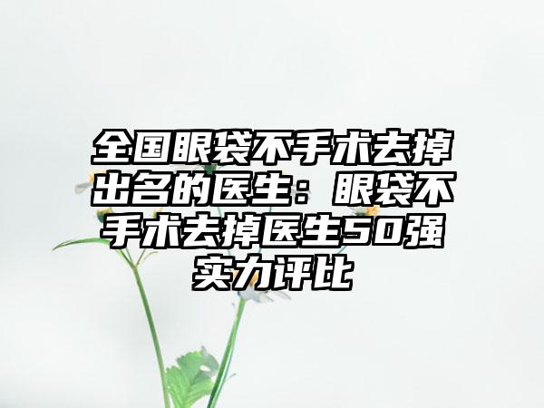 全国眼袋不手术去掉出名的医生：眼袋不手术去掉医生50强实力评比