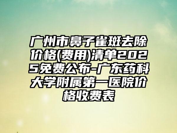 广州市鼻子雀斑去除价格(费用)清单2025免费公布-广东药科大学附属第一医院价格收费表
