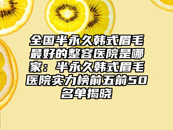 全国半永久韩式眉毛最好的整容医院是哪家：半永久韩式眉毛医院实力榜前五前50名单揭晓