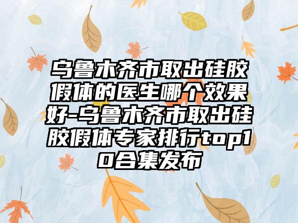 乌鲁木齐市取出硅胶假体的医生哪个效果好-乌鲁木齐市取出硅胶假体专家排行top10合集发布