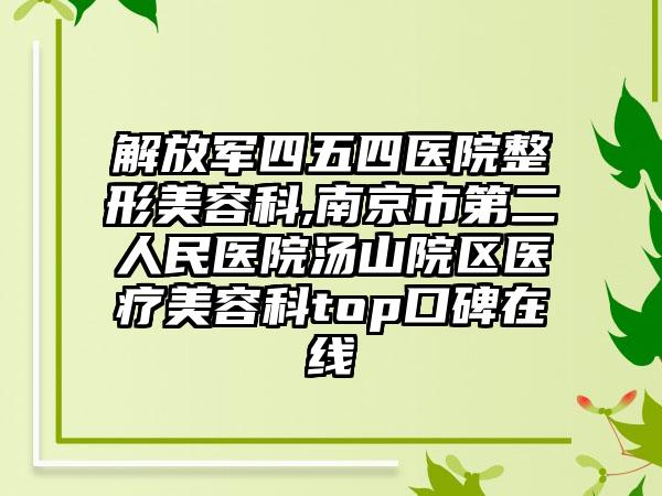 解放军四五四医院整形美容科,南京市第二人民医院汤山院区医疗美容科top口碑在线
